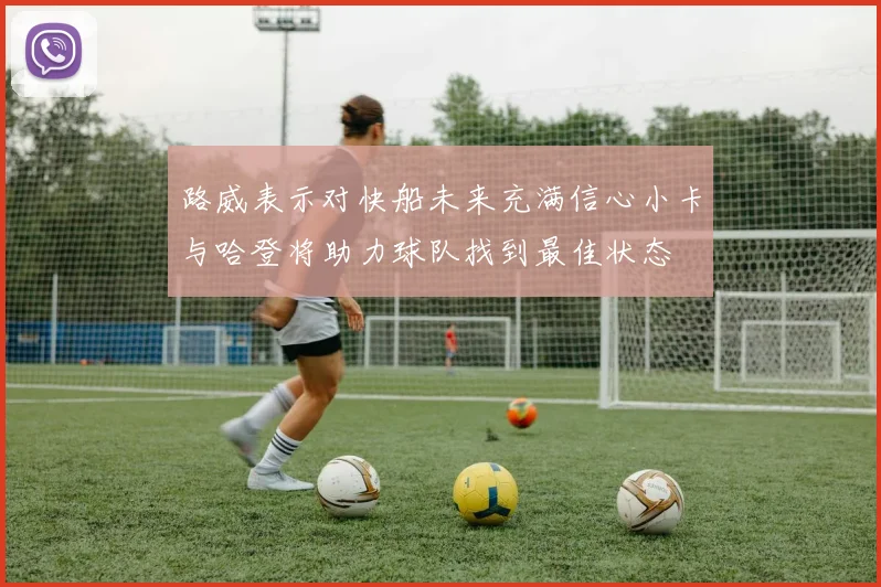 路威表示对快船未来充满信心小卡与哈登将助力球队找到最佳状态