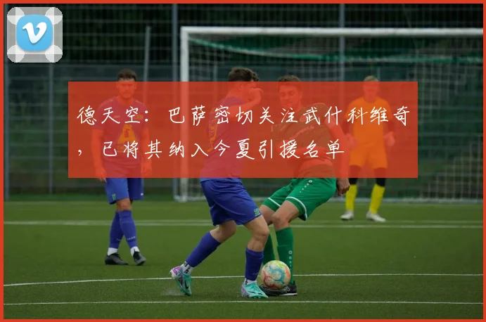 德天空：巴萨密切关注武什科维奇，已将其纳入今夏引援名单