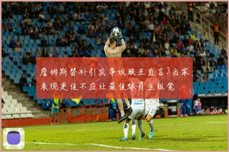 詹姆斯替补引发争议狼王直言3当家表现更佳不应让最佳球员坐板凳