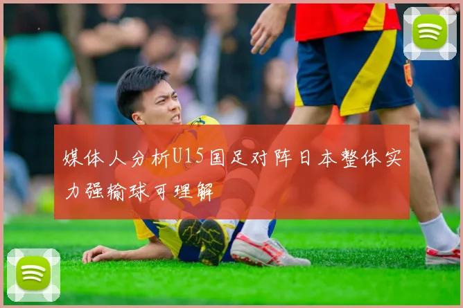 媒体人分析U15国足对阵日本整体实力强输球可理解