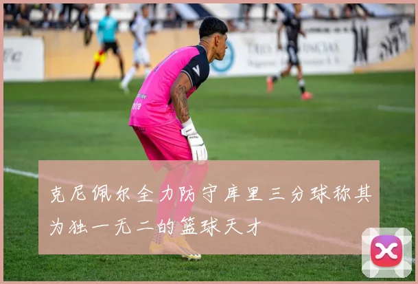 克尼佩尔全力防守库里三分球称其为独一无二的篮球天才